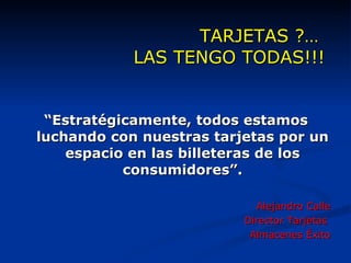 TARJETAS ?…  LAS TENGO TODAS!!! “ Estratégicamente, todos estamos luchando con nuestras tarjetas por un espacio en las billeteras de los consumidores”. Alejandro Calle Director Tarjetas  Almacenes Éxito 