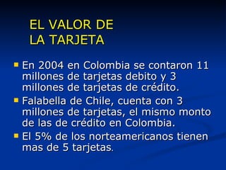 EL VALOR DE  LA TARJETA En 2004 en Colombia se contaron 11 millones de tarjetas debito y 3 millones de tarjetas de crédito. Falabella de Chile, cuenta con 3 millones de tarjetas, el mismo monto de las de crédito en Colombia. El 5% de los norteamericanos tienen mas de 5 tarjetas . 