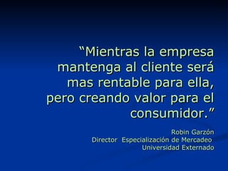 “ Mientras la empresa mantenga al cliente será mas rentable para ella, pero creando valor para el consumidor.” Robin Garzón Director  Especialización de Mercadeo  Universidad Externado 