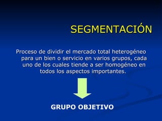 SEGMENTACIÓN Proceso de dividir el mercado total heterogéneo para un bien o servicio en varios grupos, cada uno de los cuales tiende a ser homogéneo en todos los aspectos importantes.  GRUPO OBJETIVO 