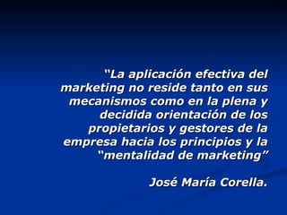 “ La aplicación efectiva del marketing no reside tanto en sus mecanismos como en la plena y decidida orientación de los propietarios y gestores de la empresa hacia los principios y la “mentalidad de marketing” José María Corella. 