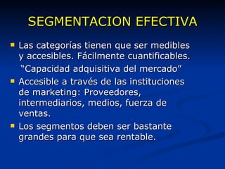 SEGMENTACION EFECTIVA Las categorías tienen que ser medibles y accesibles. Fácilmente cuantificables. “ Capacidad adquisitiva del mercado” Accesible a través de las instituciones de marketing: Proveedores, intermediarios, medios, fuerza de ventas. Los segmentos deben ser bastante grandes para que sea rentable. 
