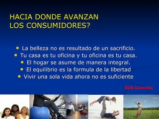 HACIA DONDE AVANZAN  LOS CONSUMIDORES? La belleza no es resultado de un sacrificio. Tu casa es tu oficina y tu oficina es tu casa. El hogar se asume de manera integral. El equilibrio es la formula de la libertad Vivir una sola vida ahora no es suficiente DDB Colombia 