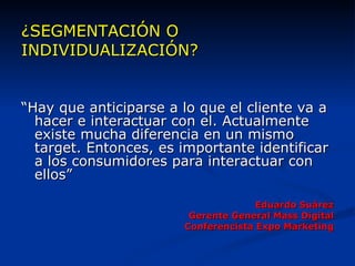 ¿SEGMENTACIÓN O INDIVIDUALIZACIÓN? “ Hay que anticiparse a lo que el cliente va a hacer e interactuar con el. Actualmente existe mucha diferencia en un mismo target. Entonces, es importante identificar a los consumidores para interactuar con ellos” Eduardo Suárez Gerente General Mass Digital Conferencista Expo Marketing 