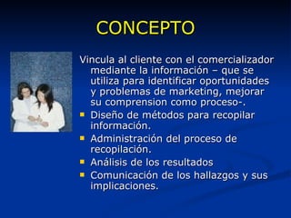 CONCEPTO Vincula al cliente con el comercializador mediante la información – que se utiliza para identificar oportunidades y problemas de marketing, mejorar su comprension como proceso-. Diseño de métodos para recopilar información. Administración del proceso de recopilación. Análisis de los resultados Comunicación de los hallazgos y sus implicaciones. 