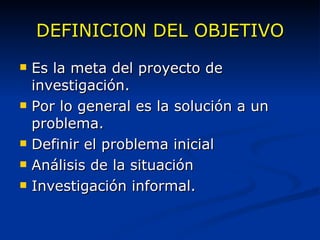 DEFINICION DEL OBJETIVO Es la meta del proyecto de investigación. Por lo general es la solución a un problema. Definir el problema inicial Análisis de la situación Investigación informal.  