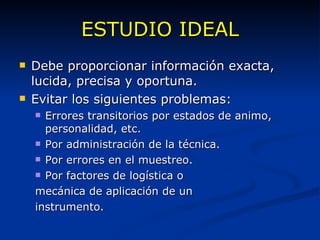ESTUDIO IDEAL Debe proporcionar información exacta, lucida, precisa y oportuna. Evitar los siguientes problemas: Errores transitorios por estados de animo, personalidad, etc. Por administración de la técnica. Por errores en el muestreo. Por factores de logística o  mecánica de aplicación de un instrumento. 