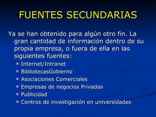 FUENTES SECUNDARIAS Ya se han obtenido para algún otro fin. La gran cantidad de información dentro de su propia empresa, o fuera de ella en las siguientes fuentes: Internet/Intranet BibliotecasGobierno Asociaciones Comerciales Empresas de negocios Privadas Publicidad Centros de investigación en universidades 