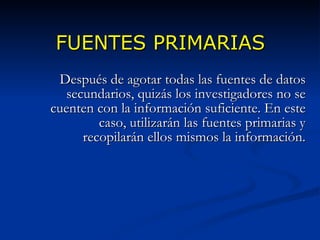 FUENTES PRIMARIAS Después de agotar todas las fuentes de datos secundarios, quizás los investigadores no se cuenten con la información suficiente. En este caso, utilizarán las fuentes primarias y recopilarán ellos mismos la información. 