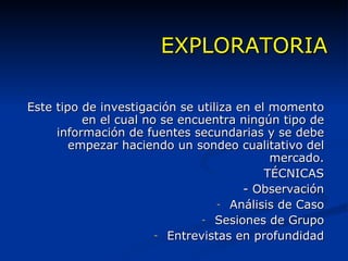 EXPLORATORIA Este tipo de investigación se utiliza en el momento en el cual no se encuentra ningún tipo de información de fuentes secundarias y se debe empezar haciendo un sondeo cualitativo del mercado. TÉCNICAS - Observación Análisis de Caso Sesiones de Grupo Entrevistas en profundidad 