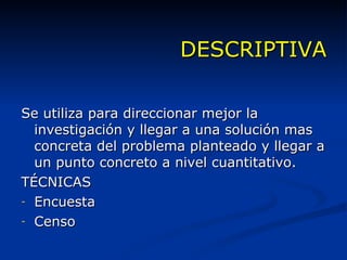 DESCRIPTIVA Se utiliza para direccionar mejor la investigación y llegar a una solución mas concreta del problema planteado y llegar a un punto concreto a nivel cuantitativo. TÉCNICAS Encuesta Censo 