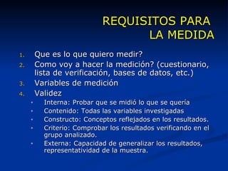 REQUISITOS PARA  LA MEDIDA Que es lo que quiero medir? Como voy a hacer la medición? (cuestionario, lista de verificación, bases de datos, etc.) Variables de medición Validez  Interna: Probar que se midió lo que se quería Contenido: Todas las variables investigadas Constructo: Conceptos reflejados en los resultados. Criterio: Comprobar los resultados verificando en el grupo analizado. Externa: Capacidad de generalizar los resultados, representatividad de la muestra. 
