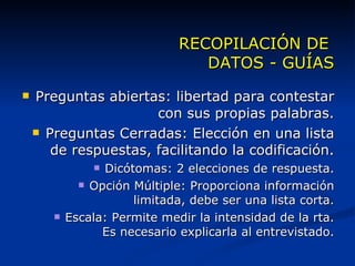 RECOPILACIÓN DE  DATOS - GUÍAS Preguntas abiertas: libertad para contestar con sus propias palabras. Preguntas Cerradas: Elección en una lista de respuestas, facilitando la codificación. Dicótomas: 2 elecciones de respuesta. Opción Múltiple: Proporciona información limitada, debe ser una lista corta. Escala: Permite medir la intensidad de la rta. Es necesario explicarla al entrevistado. 