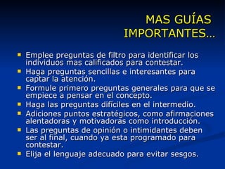 MAS GUÍAS  IMPORTANTES… Emplee preguntas de filtro para identificar los individuos mas calificados para contestar. Haga preguntas sencillas e interesantes para captar la atención. Formule primero preguntas generales para que se empiece a pensar en el concepto. Haga las preguntas difíciles en el intermedio. Adiciones puntos estratégicos, como afirmaciones alentadoras y motivadoras como introducción. Las preguntas de opinión o intimidantes deben ser al final, cuando ya esta programado para contestar. Elija el lenguaje adecuado para evitar sesgos. 