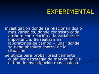 EXPERIMENTAL Investigación donde se relacionan dos o mas variables, donde contrasta cada atributo con relación a la variable de importancia. Se realizan en laboratorios de campo – lugar donde se tiene absoluto control de la situación. Se utiliza para probar prácticamente cualquier estrategia de marketing. Es el tipo de investigación mas costoso. 