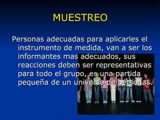 MUESTREO Personas adecuadas para aplicarles el instrumento de medida, van a ser los informantes mas adecuados, sus reacciones deben ser representativas para todo el grupo, es una partida pequeña de un universo de personas. 