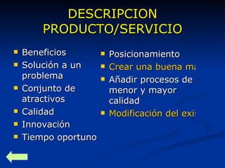 DESCRIPCION PRODUCTO/SERVICIO Beneficios Solución a un problema Conjunto de atractivos Calidad Innovación Tiempo oportuno Posicionamiento Crear una buena marca. Añadir procesos de menor y mayor calidad Modificación del existente. 