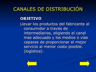 CANALES DE DISTRIBUCIÓN OBJETIVO Llevar los productos del fabricante al consumidor a través de intermediarios, eligiendo el canal mas adecuado y los medios o vías capaces de proporcionar el mejor servicio al menor costo posible. (logística). 