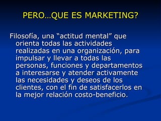 PERO…QUE ES MARKETING? Filosofía, una “actitud mental” que orienta todas las actividades realizadas en una organización, para impulsar y llevar a todas las personas, funciones y departamentos a interesarse y atender activamente las necesidades y deseos de los clientes, con el fin de satisfacerlos en la mejor relación costo-beneficio. 