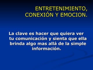 ENTRETENIMIENTO, CONEXIÓN Y EMOCION. La clave es hacer que quiera ver tu comunicación y sienta que ella brinda algo mas allá de la simple información.  