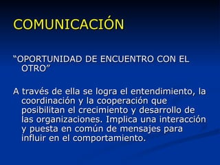 COMUNICACIÓN “ OPORTUNIDAD DE ENCUENTRO CON EL OTRO” A través de ella se logra el entendimiento, la coordinación y la cooperación que posibilitan el crecimiento y desarrollo de las organizaciones. Implica una interacción y puesta en común de mensajes para influir en el comportamiento. 