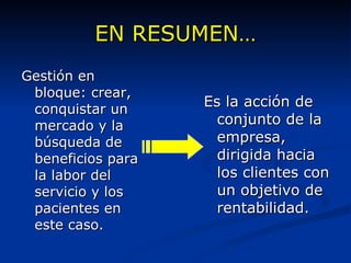 EN RESUMEN… Es la acción de conjunto de la empresa, dirigida hacia los clientes con un objetivo de rentabilidad. Gestión en bloque: crear, conquistar un mercado y la  búsqueda de beneficios para la labor del servicio y los pacientes en este caso. 
