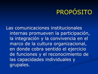 PROPÓSITO Las comunicaciones institucionales internas promueven la participación, la integración y la convivencia en el marco de la cultura organizacional, en donde cobra sentido el ejercicio de funciones y el reconocimiento de las capacidades individuales y grupales. 