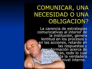 COMUNICAR, UNA NECESIDAD O UNA OBLIGACION? La carencia de estrategias comunicativas al interior de la institución, genera lentitud en los procesos y en las acciones, retardo en las respuestas y desinformación acerca de las políticas, todo lo cual imposibilita la verdadera interacción a nivel interno.  