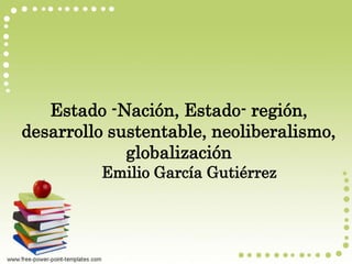 Estado -Nación, Estado- región,
desarrollo sustentable, neoliberalismo,
globalización
Emilio García Gutiérrez
 