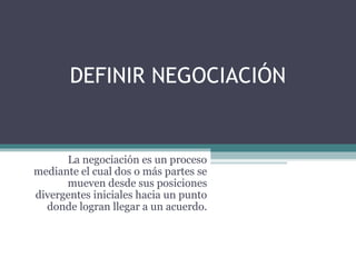 DEFINIR NEGOCIACIÓN
La negociación es un proceso
mediante el cual dos o más partes se
mueven desde sus posiciones
divergentes iniciales hacia un punto
donde logran llegar a un acuerdo.
 