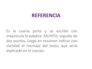 REFERENCIAEs la cuarta parte y se escribe con mayúscula la palabra: ASUNTO, seguida de dos puntos, luego en resumen indicar con claridad el mensaje del texto, que sería explicado en el cuerpo. 
