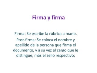 Firma y firmaFirma: Se escribe la rúbrica a mano. Post-firma: Se coloca el nombre y apellido de la persona que firma el documento, y a su vez el cargo que le distingue, más el sello respectivo: 