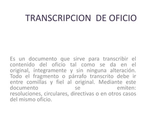 TRANSCRIPCION  DE OFICIOEs un documento que sirve para transcribir el contenido del oficio tal como se da en el original, íntegramente y sin ninguna alteración. Todo el fragmento o párrafo transcrito debe ir entre comillas y fiel al original. Mediante este documento se emiten: resoluciones, circulares, directivas o en otros casos del mismo oficio. 