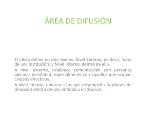 ÁREA DE DIFUSIÓNEl oficio define en dos niveles: Nivel Externo, es decir, fuera de una institución; y Nivel Interno, dentro de ella.A nivel externo, establece comunicación con personas ajenas a la entidad, especialmente con aquellos que ocupan cargaos directivos. A nivel interno, enlazan a los que desempeña funciones de dirección dentro de una entidad o institución.