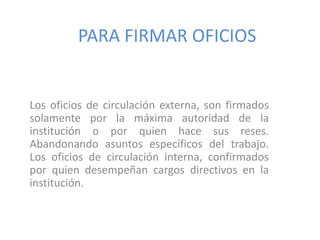 PARA FIRMAR OFICIOS Los oficios de circulación externa, son firmados solamente por la máxima autoridad de la institución o por quien hace sus reses. Abandonando asuntos específicos del trabajo. Los oficiosde circulación interna, confirmados por quien desempeñan cargos directivos en la institución.  