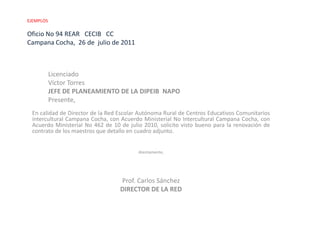 EJEMPLOS Oficio No 94 REAR   CECIB   CCCampana Cocha,  26 de  julio de 2011 LicenciadoVíctor TorresJEFE DE PLANEAMIENTO DE LA DIPEIB  NAPOPresente, En calidad de Director de la Red Escolar Autónoma Rural de Centros Educativos Comunitarios intercultural Campana Cocha, con Acuerdo Ministerial No Intercultural Campana Cocha, con Acuerdo Ministerial No 462 de 10 de julio 2010, solicito visto bueno para la renovación de contrato de los maestros que detallo en cuadro adjunto.  Atentamente,     Prof. Carlos SánchezDIRECTOR DE LA RED  