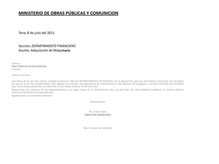 MINISTERIO DE OBRAS PÚBLICAS Y COMUNICION Tena, 8 de julio del 2011  Sección, DEPARTAMENTO FINANCIEROAsunto. Adquisición de Maquinaria Señores DIRECTORES DE DEPARTAMENTOSPresente, Señores DirectoresCon fecha de 02 de julio hemos recibido el oficio N. 440 del DEPARTAMENTO DE EQUIPOS con la disposición que nos permitimos transcribir con el objeto de que se le dé fiel cumplimiento. Para agilitar los tramites de adquisición de maquinarias y más equipos del programa, caminos vecinales del presente año, se le solicita presentar sus informes a más tardar hasta el 20 de este mes.Requerimos los informes de los departamentos a su cargo, hasta el 15 del presente mes, ya que solo con ellos podemos elaborar el nuestro adjunto enviamos formatos correspondientes.Agradecemos su inmediata atención. Atentamente, EC. Jorge LópezDIRECTOR FINANCIERO  Adj. Formato de informes