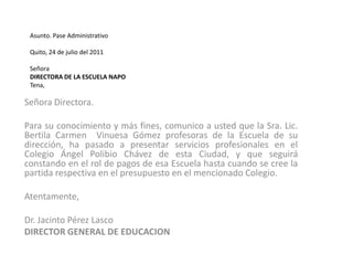 Asunto. Pase Administrativo Quito, 24 de julio del 2011  Señora DIRECTORA DE LA ESCUELA NAPOTena,Señora Directora.Para su conocimiento y más fines, comunico a usted que la Sra. Lic. Bertila Carmen  Vinuesa Gómez profesoras de la Escuela de su dirección, ha pasado a presentar servicios profesionales en el Colegio Ángel Polibio Chávez de esta Ciudad, y que seguirá constando en el rol de pagos de esa Escuela hasta cuando se cree la partida respectiva en el presupuesto en el mencionado Colegio. Atentamente,   Dr. Jacinto Pérez LascoDIRECTOR GENERAL DE EDUCACION