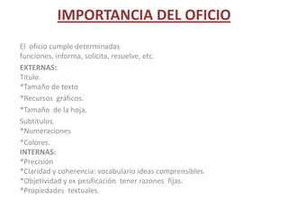 IMPORTANCIA DEL OFICIOEl  oficio cumple determinadas funciones, informa, solicita, resuelve, etc.EXTERNAS:Titulo.*Tamaño de texto*Recursos  gráficos.*Tamaño  de la hoja.Subtítulos.*Numeraciones*Colores.INTERNAS:*Precisión  *Claridad y coherencia: vocabulario ideas comprensibles. *Objetividad y ex pesificación  tener razones  fijas.*Propiedades  textuales.