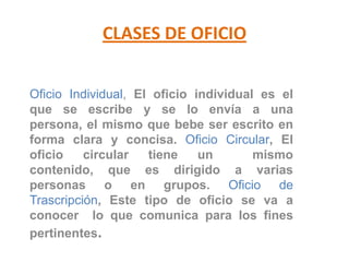 CLASES DE OFICIOOficio Individual, El oficio individual es el que se escribe y se lo envía a una persona, el mismo que bebe ser escrito en forma clara y concisa. Oficio Circular, El oficio circular tiene un  mismo contenido, que es dirigido a varias personas o en grupos. Oficio de Trascripción, Este tipo de oficio se va a conocer  lo que comunica para los fines pertinentes.