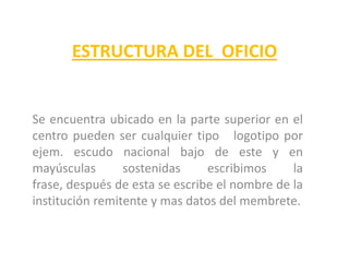 ESTRUCTURA DEL  OFICIOSe encuentra ubicado en la parte superior en el centro pueden ser cualquier tipo   logotipo por ejem. escudo nacional bajo de este y en mayúsculas sostenidas escribimos la frase, después de esta se escribe el nombre de la institución remitente y mas datos del membrete.