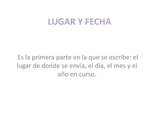 LUGAR Y FECHAEs la primera parte en la que se escribe: el lugar de donde se envía, el día, el mes y el año en curso. 