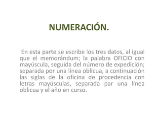 NUMERACIÓN.En esta parte se escribe los tres datos, al igual que el memorándum; la palabra OFICIO con mayúscula, seguida del número de expedición; separada por una línea oblicua, a continuación las siglas de la oficina de procedencia con letras mayúsculas, separada par una línea oblicua y el año en curso.