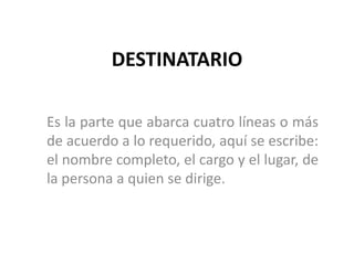 DESTINATARIOEs la parte que abarca cuatro líneas o más de acuerdo a lo requerido, aquí se escribe: el nombre completo, el cargo y el lugar, de la persona a quien se dirige. 