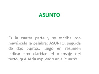 ASUNTOEs la cuarta parte y se escribe con mayúscula la palabra: ASUNTO, seguida de dos puntos, luego en resumen indicar con claridad el mensaje del texto, que sería explicado en el cuerpo. 