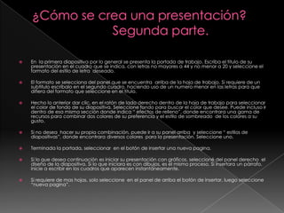    En la primera diapositiva por lo general se presenta la portada de trabajo. Escriba el titulo de su
    presentación en el cuadro que se indica, con letras no mayores a 44 y no menor a 20 y seleccione el
    formato del estilo de letra deseado.

   El formato se selecciona del panel que se encuentra arriba de la hoja de trabajo. Si requiere de un
    subtitulo escríbalo en el segundo cuadro, haciendo uso de un numero menor en las letras para que
    difiera del formato que seleccione en el titulo.

   Hecho lo anterior dar clic, en el ratón de lado derecho dentro de la hoja de trabajo para seleccionar
    el color de fondo de su diapositiva. Seleccione fondo para buscar el color que desee. Puede incluso ir
    dentro de esa misma sección donde indica “ efectos de relleno”, donde encontrara una gama de
    recursos para combinar dos colores de su preferencia y el estilo de sombreado de los colores a su
    gusto.

   Si no desea hacer su propia combinación, puede ir a su panel arriba y seleccione “ estilos de
    diapositivas”, donde encontrara diversos colores para la presentación. Seleccione uno.

   Terminada la portada, seleccionar en el botón de insertar una nueva pagina.

   Si lo que desea continuación es iniciar su presentación con gráficos, seleccioné del panel derecho el
    diseño de la diapositiva. Si lo que iniciara es con dibujos, es el mismo proceso. Si insertara un párrafo,
    inicie a escribir en los cuadros que aparecen instantáneamente.

   Si requiere de mas hojas, solo seleccione en el panel de arriba el botón de insertar, luego seleccione
    “nueva pagina”.
 