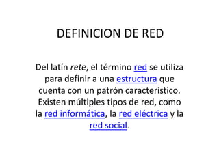 DEFINICION DE RED

Del latín rete, el término red se utiliza
   para definir a una estructura que
 cuenta con un patrón característico.
 Existen múltiples tipos de red, como
la red informática, la red eléctrica y la
               red social.
 