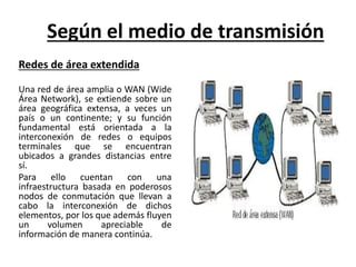 Según el medio de transmisión 
Redes de área extendida 
Una red de área amplia o WAN (Wide 
Área Network), se extiende sob...