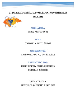 UNIVERSIDAD CRISTIANA EVANGÉLICA NUEVO MILENIUM
(UCENM)
ASIGNATURA:
ETICA PROFESIONAL
TEMA:
VALORES Y ACTOS ÉTICOS
CATEDRATICO:
ELVIN ORLANDO NAJERA SABONGE
PRESENTADO POR:
IRILIA DISIANY ANTUNEZ URBINA
CUENTA # 218550016
LUGAR Y FECHA:
JUTICALPA, OLANCHO JUNIO 2022
 