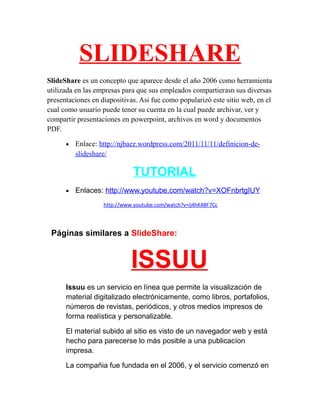 SLIDESHARE
SlideShare es un concepto que aparece desde el año 2006 como herramienta
utilizada en las empresas para que sus empleados compartierasn sus diversas
presentaciones en diapositivas. Asi fue como popularizó este sitio web, en el
cual como usuario puede tener su cuenta en la cual puede archivar, ver y
compartir presentaciones en powerpoint, archivos en word y documentos
PDF.
•

Enlace: http://njbaez.wordpress.com/2011/11/11/definicion-deslideshare/

TUTORIAL
•

Enlaces: http://www.youtube.com/watch?v=XOFnbrtgIUY
http://www.youtube.com/watch?v=Ij4hK4BF7Cc

Páginas similares a SlideShare:

ISSUU
Issuu es un servicio en línea que permite la visualización de
material digitalizado electrónicamente, como libros, portafolios,
números de revistas, periódicos, y otros medios impresos de
forma realística y personalizable.
El material subido al sitio es visto de un navegador web y está
hecho para parecerse lo más posible a una publicacíon
impresa.
La compañia fue fundada en el 2006, y el servicio comenzó en

 